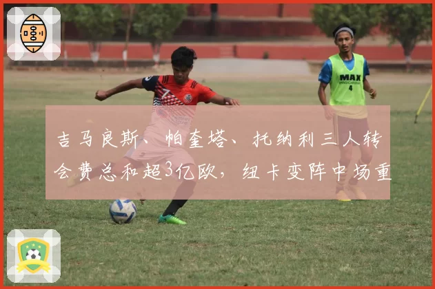 吉马良斯、帕奎塔、托纳利三人转会费总和超3亿欧,纽卡变阵中场重建