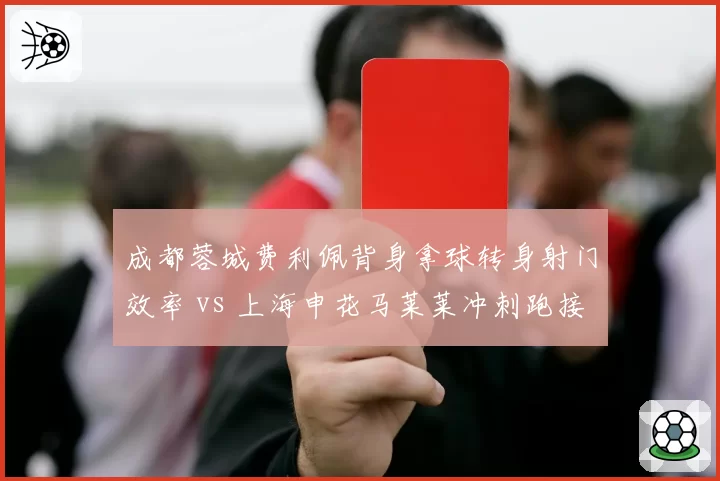 成都蓉城费利佩背身拿球转身射门效率 vs 上海申花马莱莱冲刺跑接球得分率,柱式中锋与快马战术对比