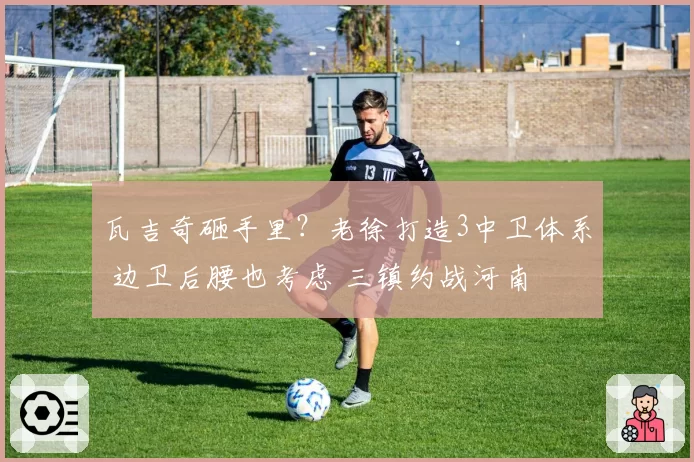 瓦吉奇砸手里？老徐打造3中卫体系 边卫后腰也考虑 三镇约战河南