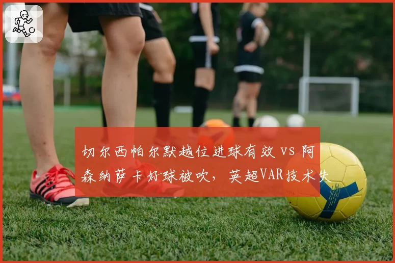 切尔西帕尔默越位进球有效 vs 阿森纳萨卡好球被吹,英超VAR技术失误再酿冲突