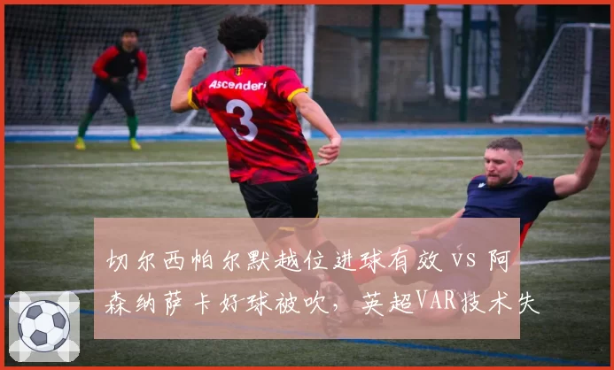 切尔西帕尔默越位进球有效 vs 阿森纳萨卡好球被吹,英超VAR技术失误再酿冲突