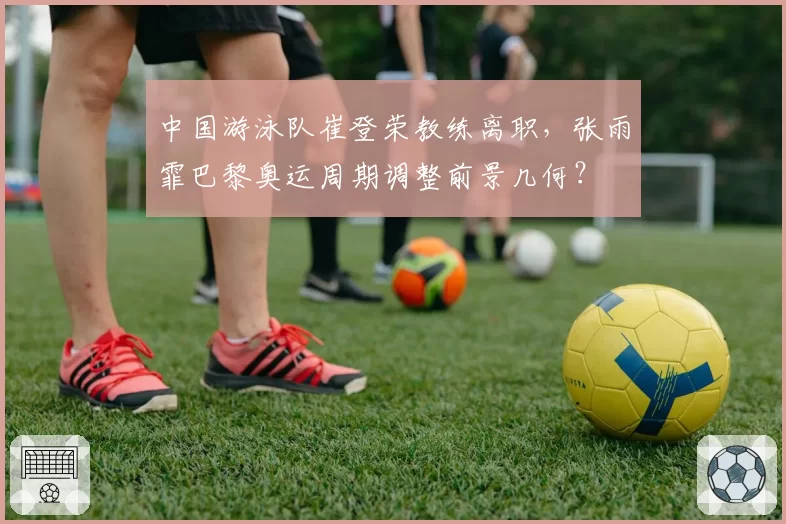 中国游泳队崔登荣教练离职,张雨霏巴黎奥运周期调整前景几何?