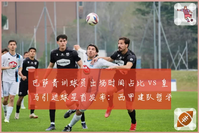 巴萨青训球员出场时间占比 vs 皇马引进球星首发率:西甲建队哲学分水岭