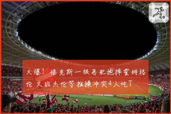 火爆！福克斯一级恶犯抱摔霍姆格伦 文班杰伦等推搡冲突4人吃T