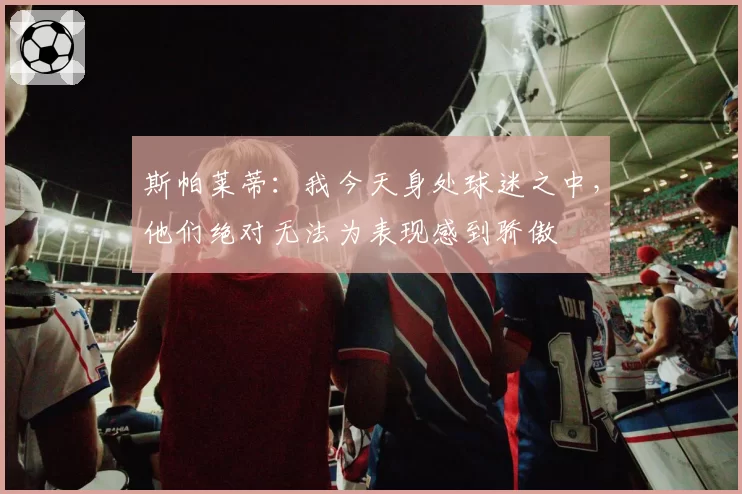 斯帕莱蒂:我今天身处球迷之中,他们绝对无法为表现感到骄傲