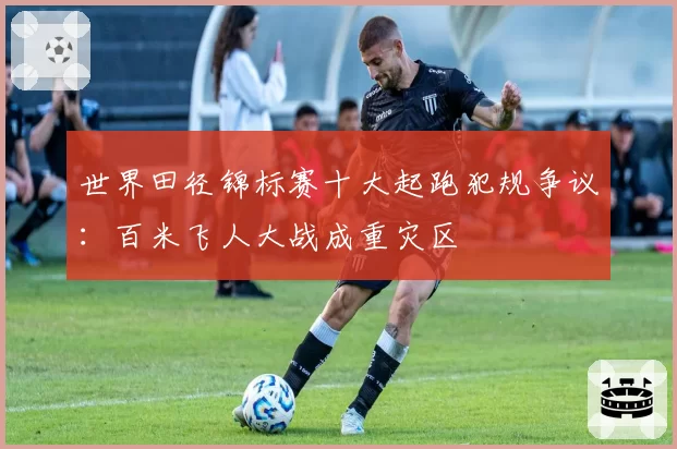 世界田径锦标赛十大起跑犯规争议：百米飞人大战成重灾区