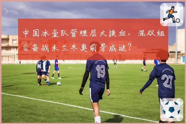 中国冰壶队管理层大换血，混双组合备战米兰冬奥前景成谜？