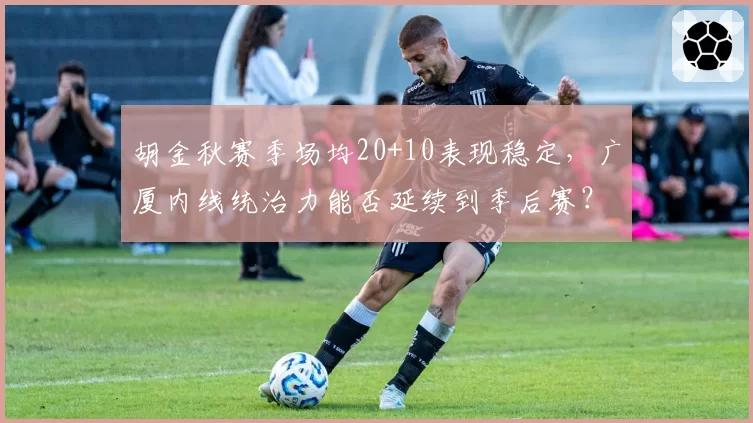 胡金秋赛季场均20+10表现稳定,广厦内线统治力能否延续到季后赛?
