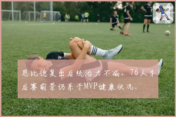 恩比德复出后统治力不减,76人季后赛前景仍系于MVP健康状况。