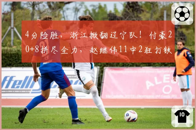 4分险胜，浙江掀翻辽宁队！付豪20+8拼尽全力，赵继伟11中2狂打铁