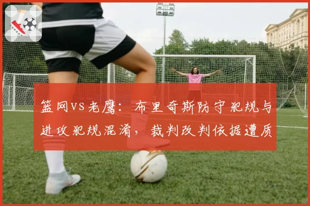 篮网vs老鹰:布里奇斯防守犯规与进攻犯规混淆,裁判改判依据遭质疑