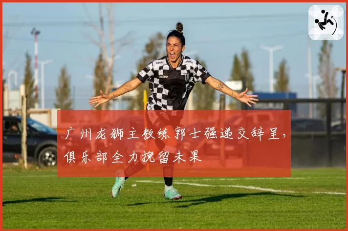 广州龙狮主教练郭士强递交辞呈，俱乐部全力挽留未果