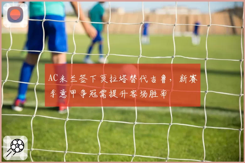 AC米兰签下莫拉塔替代吉鲁,新赛季意甲争冠需提升客场胜率