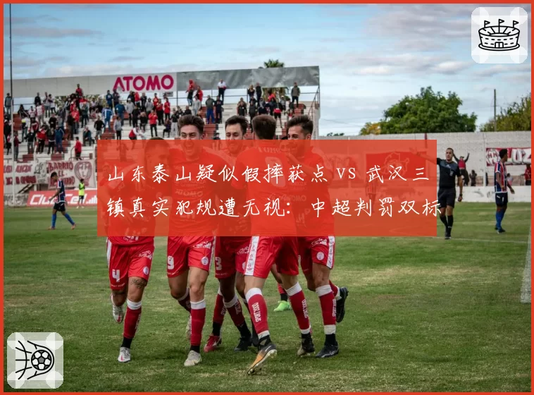山东泰山疑似假摔获点 vs 武汉三镇真实犯规遭无视:中超判罚双标何时休?