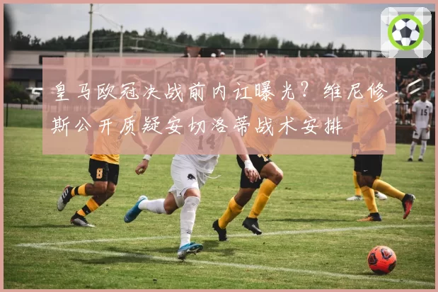 皇马欧冠决战前内讧曝光?维尼修斯公开质疑安切洛蒂战术安排