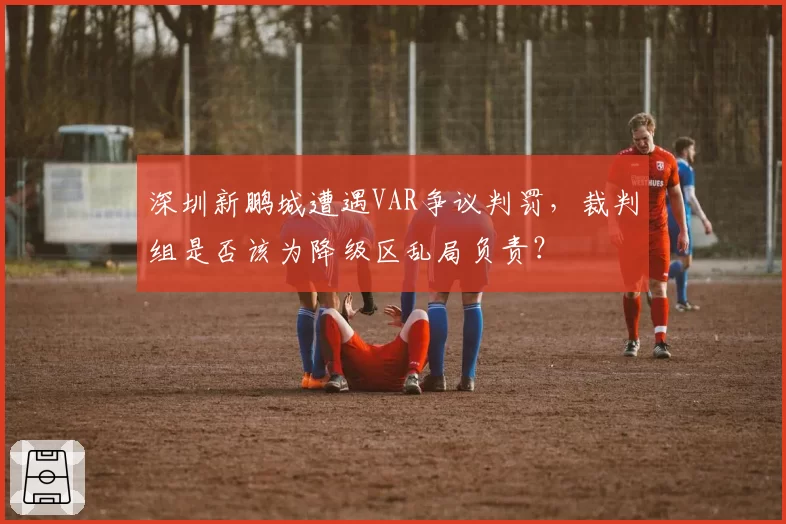 深圳新鹏城遭遇VAR争议判罚，裁判组是否该为降级区乱局负责？