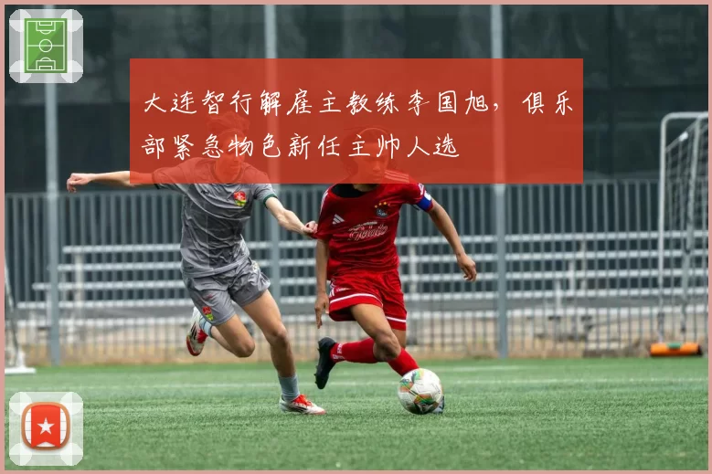 大连智行解雇主教练李国旭，俱乐部紧急物色新任主帅人选