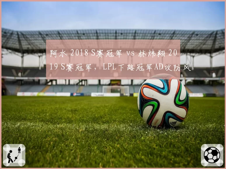 阿水 2018 S赛冠军 vs 林炜翔 2019 S赛冠军,LPL下路冠军AD攻防风格迥异