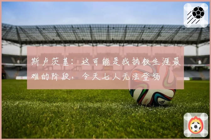 斯卢茨基:这可能是我执教生涯最难的阶段,今天七人无法登场