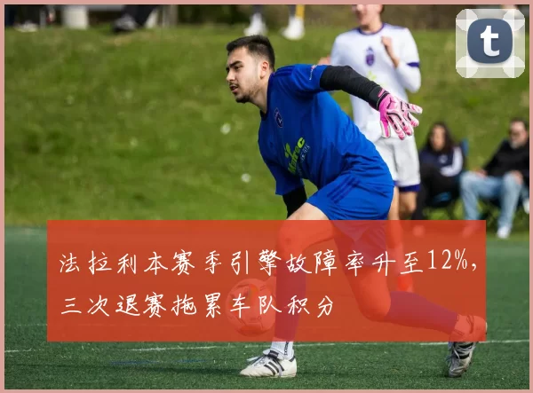 法拉利本赛季引擎故障率升至12%,三次退赛拖累车队积分