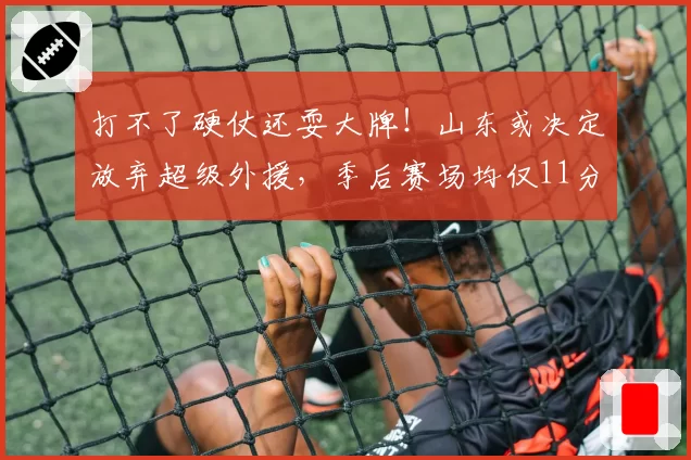 打不了硬仗还耍大牌!山东或决定放弃超级外援,季后赛场均仅11分