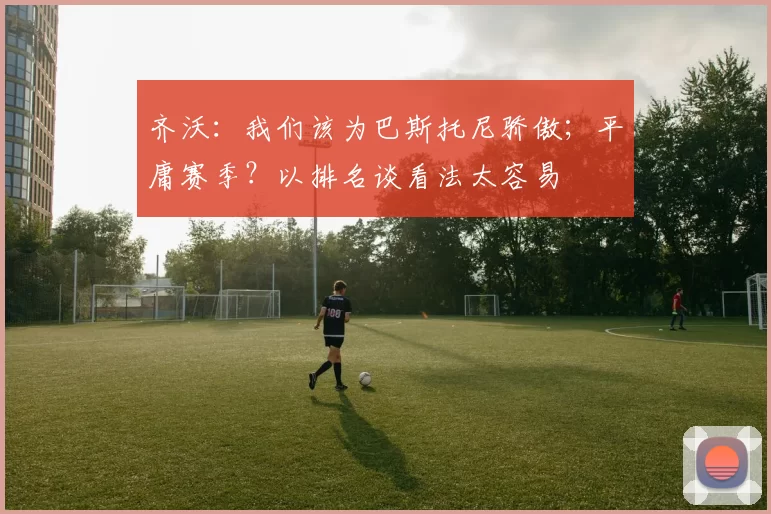 齐沃：我们该为巴斯托尼骄傲；平庸赛季？以排名谈看法太容易