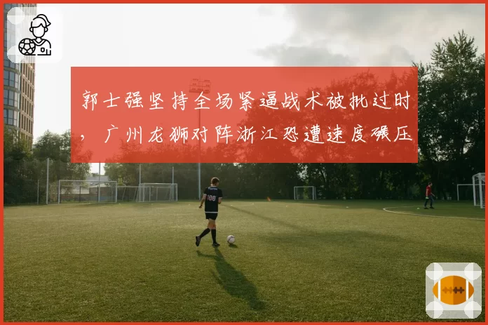 郭士强坚持全场紧逼战术被批过时，广州龙狮对阵浙江恐遭速度碾压
