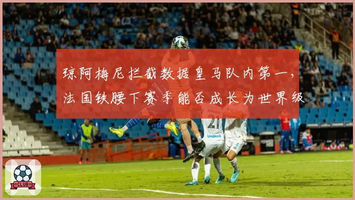 琼阿梅尼拦截数据皇马队内第一,法国铁腰下赛季能否成长为世界级防守中场?