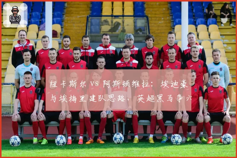 纽卡斯尔 vs 阿斯顿维拉：埃迪豪与埃梅里建队思路，英超黑马争六战