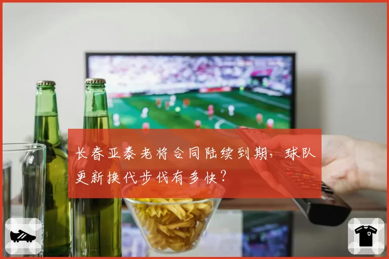 长春亚泰老将合同陆续到期，球队更新换代步伐有多快？