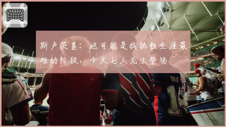 斯卢茨基:这可能是我执教生涯最难的阶段,今天七人无法登场