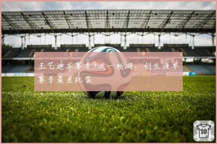 王艺迪本赛季9次一轮游，创生涯单赛季最差纪录