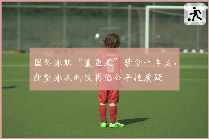 国际泳联“鲨鱼皮”禁令十年后，新型泳衣科技再陷公平性质疑