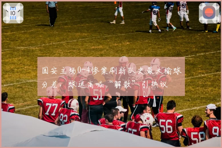 国安主场0-4惨案刷新队史最大输球分差,球迷高喊“解散”引热议