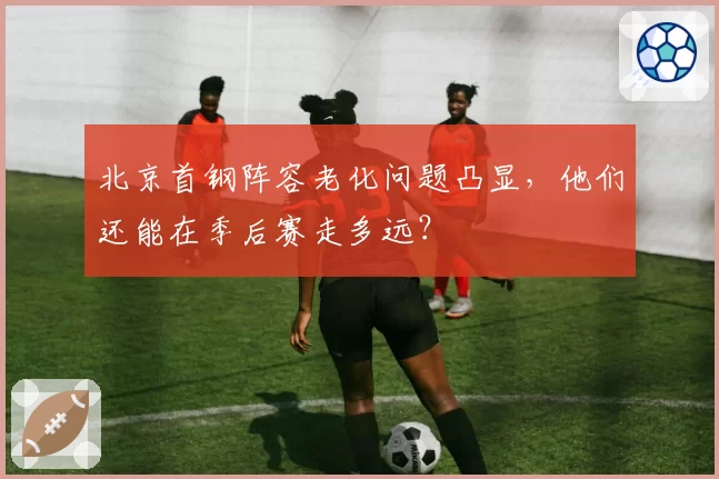 北京首钢阵容老化问题凸显，他们还能在季后赛走多远？