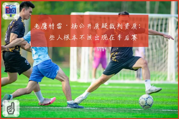 老鹰特雷·杨公开质疑裁判资质：某些人根本不该出现在季后赛