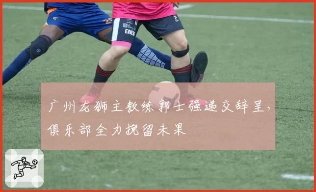 广州龙狮主教练郭士强递交辞呈，俱乐部全力挽留未果
