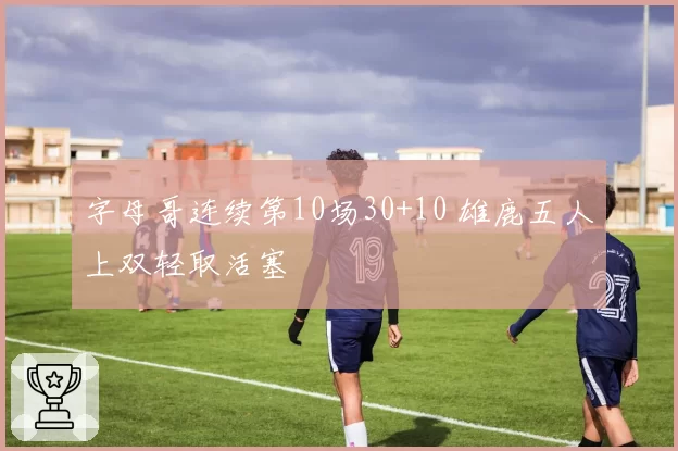 字母哥连续第10场30+10 雄鹿五人上双轻取活塞