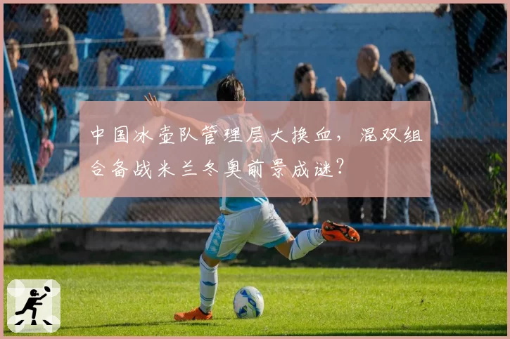 中国冰壶队管理层大换血，混双组合备战米兰冬奥前景成谜？
