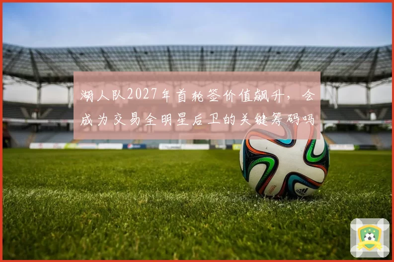 湖人队2027年首轮签价值飙升，会成为交易全明星后卫的关键筹码吗？