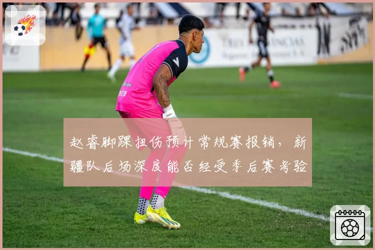 赵睿脚踝扭伤预计常规赛报销，新疆队后场深度能否经受季后赛考验？