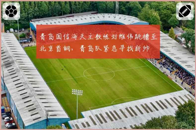青岛国信海天主教练刘维伟跳槽至北京首钢,青岛队紧急寻找新帅