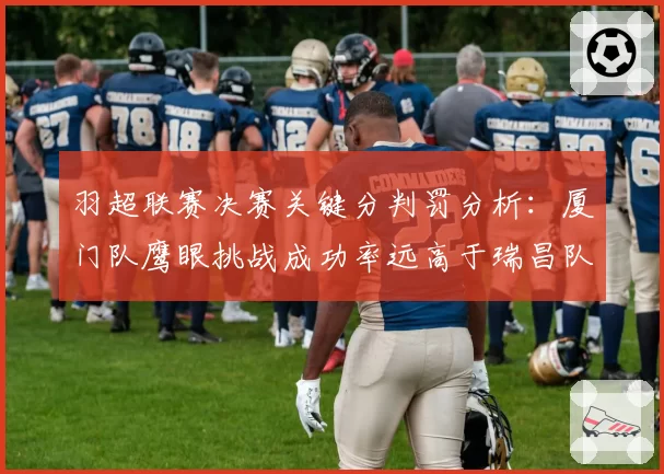 羽超联赛决赛关键分判罚分析：厦门队鹰眼挑战成功率远高于瑞昌队