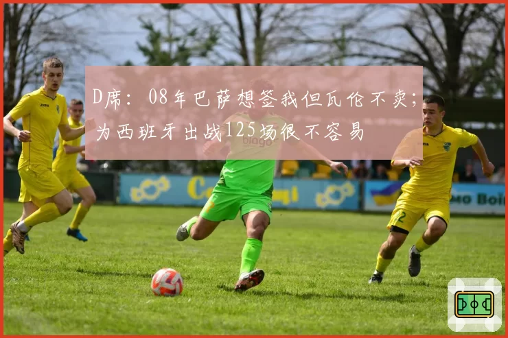 D席:08年巴萨想签我但瓦伦不卖;为西班牙出战125场很不容易