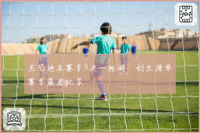 王艺迪本赛季9次一轮游，创生涯单赛季最差纪录