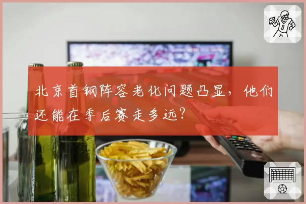 北京首钢阵容老化问题凸显，他们还能在季后赛走多远？