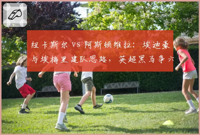 纽卡斯尔 vs 阿斯顿维拉：埃迪豪与埃梅里建队思路，英超黑马争六战