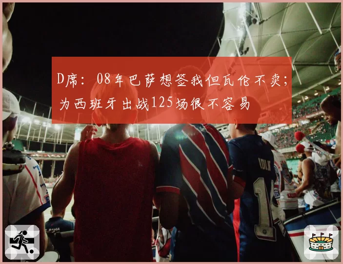D席：08年巴萨想签我但瓦伦不卖；为西班牙出战125场很不容易