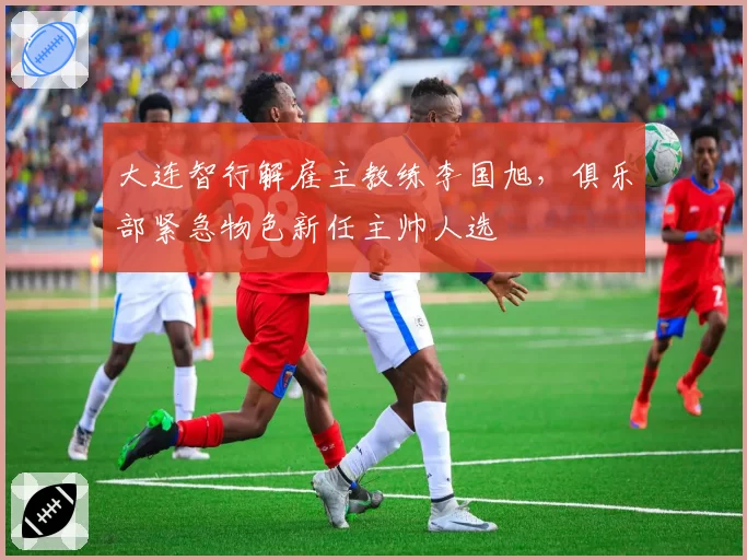 大连智行解雇主教练李国旭，俱乐部紧急物色新任主帅人选