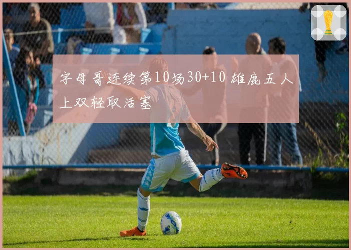 字母哥连续第10场30+10 雄鹿五人上双轻取活塞